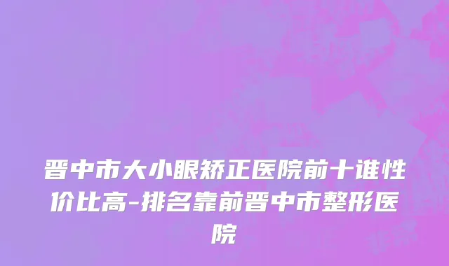 晋中市大小眼矫正医院前十谁性价比高-排名靠前晋中市整形医院