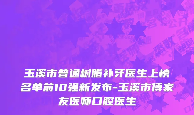 玉溪市普通树脂补牙医生上榜名单前10强新发布-玉溪市傅家友医师口腔医生