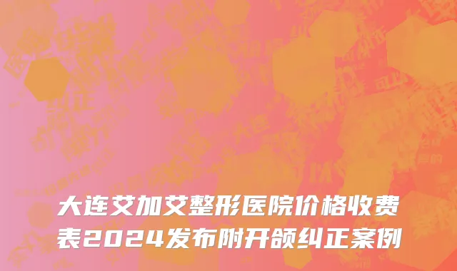 大连艾加艾整形医院价格收费表2024发布附开颌纠正案例