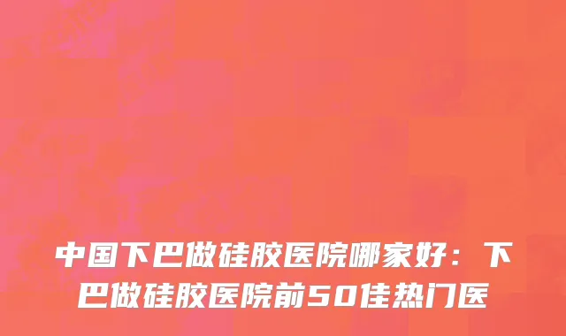 中国下巴做硅胶医院哪家好：下巴做硅胶医院前50佳热门医