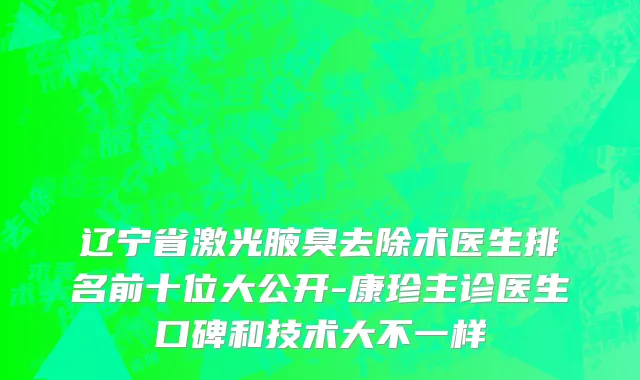 辽宁省激光腋臭去除术医生排名前十位大公开-康珍主诊医生口碑和技术大不一样