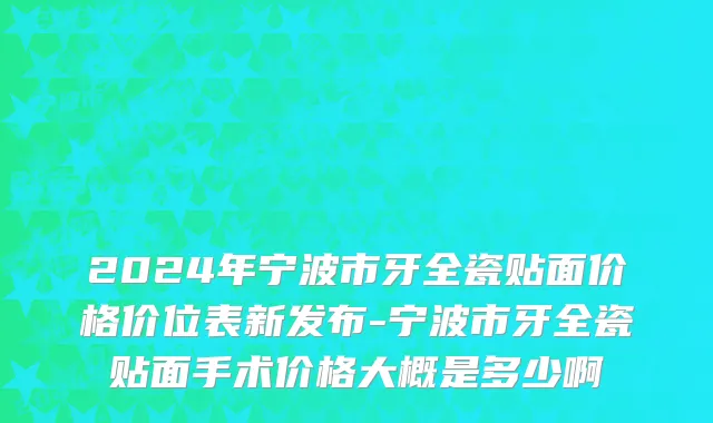 2024年宁波市牙全瓷贴面价格价位表新发布-宁波市牙全瓷贴面手术价格大概是多少啊
