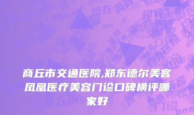 商丘市交通医院,郑东德尔美客凤凰医疗美容门诊口碑横评哪家好