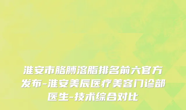 淮安市胳膊溶脂排名前六官方发布-淮安美辰医疗美容门诊部医生-技术综合对比