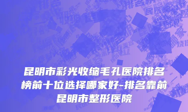 昆明市彩光收缩毛孔医院排名榜前十位选择哪家好-排名靠前昆明市整形医院