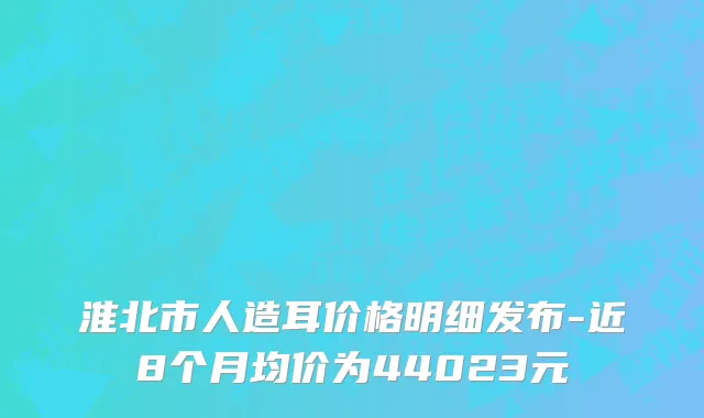 淮北市人造耳价格明细发布-近8个月均价为44023元