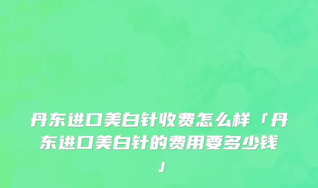 丹东进口美白针收费怎么样「丹东进口美白针的费用要多少钱」