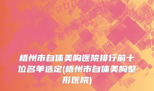 梧州市自体美胸医院排行前十位名单选定(梧州市自体美胸整形医院)