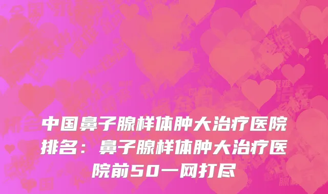 中国鼻子腺样体肿大治疗医院排名：鼻子腺样体肿大治疗医院前50一网打尽
