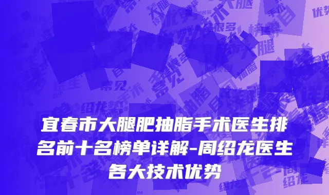 宜春市大腿肥抽脂手术医生排名前十名榜单详解-周绍龙医生各大技术优势