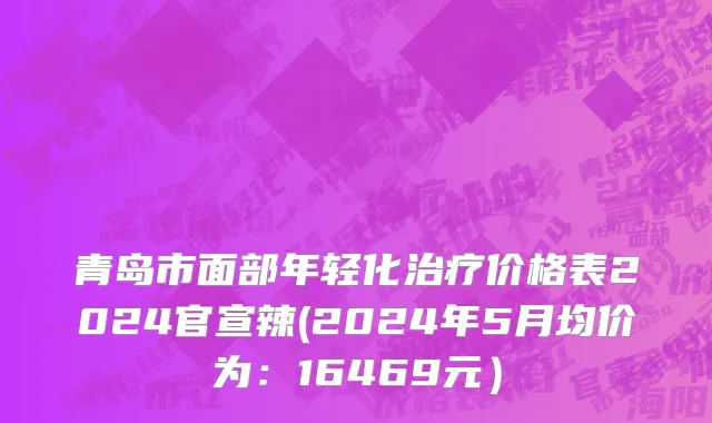 青岛市面部年轻化治疗价格表2024官宣辣(2024年5月均价为：16469元）