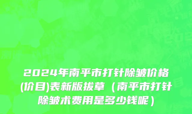 2024年南平市打针除皱价格(价目)表新版拔草（南平市打针除皱术费用是多少钱呢）