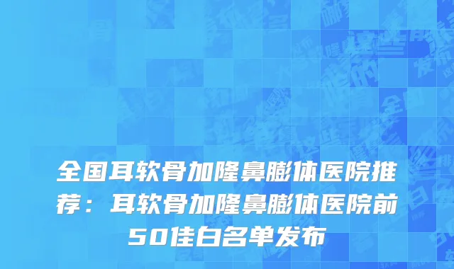 全国耳软骨加隆鼻膨体医院推荐：耳软骨加隆鼻膨体医院前50佳白名单发布