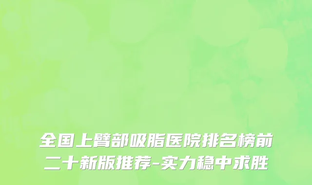 全国上臂部吸脂医院排名榜前二十新版推荐-实力稳中求胜