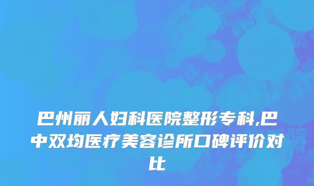 巴州丽人妇科医院整形专科,巴中双均医疗美容诊所口碑评价对比