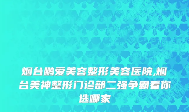 烟台鹏爱美容整形美容医院,烟台美神整形门诊部二强争霸看你选哪家