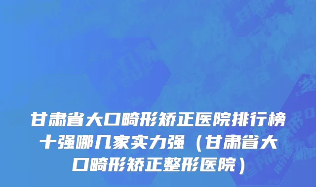 甘肃省大口畸形矫正医院排行榜十强哪几家实力强（甘肃省大口畸形矫正整形医院）