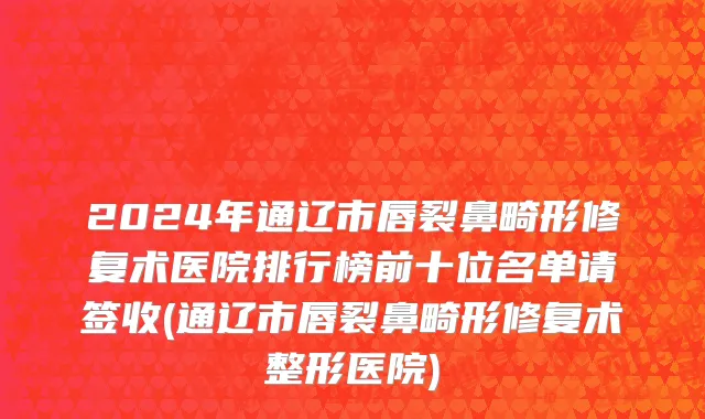 2024年通辽市唇裂鼻畸形修复术医院排行榜前十位名单请签收(通辽市唇裂鼻畸形修复术整形医院)