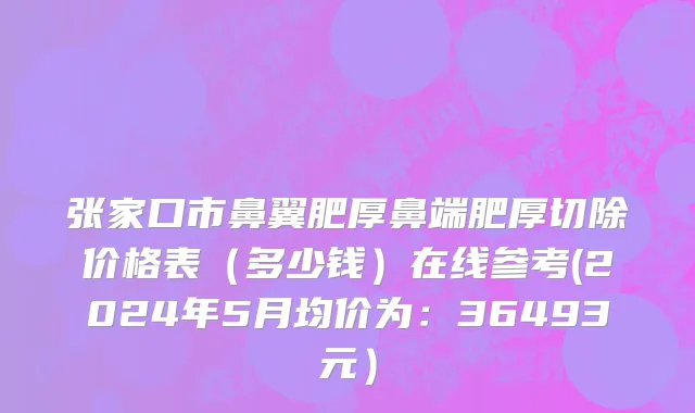 张家口市鼻翼肥厚鼻端肥厚切除价格表（多少钱）在线参考(2024年5月均价为：36493元）
