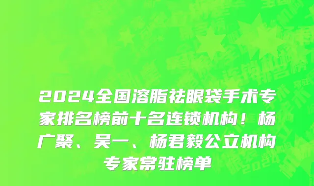 2024全国溶脂祛眼袋手术专家排名榜前十名连锁机构!杨广聚、吴一、杨君毅公立机构专家常驻榜单