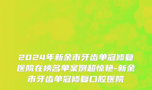 2024年新余市牙齿单冠修复医院在榜名单案例超惊艳-新余市牙齿单冠修复口腔医院