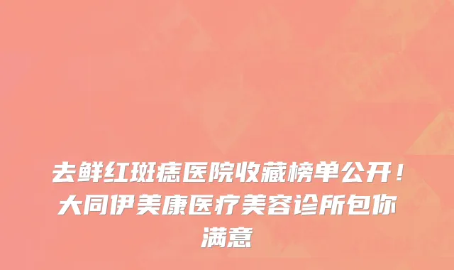 去鲜红斑痣医院收藏榜单公开!大同伊美康医疗美容诊所包你满意