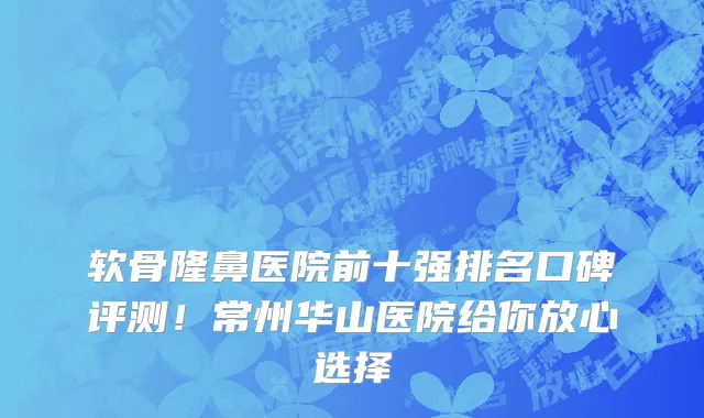 软骨隆鼻医院前十强排名口碑评测!常州华山医院给你放心选择