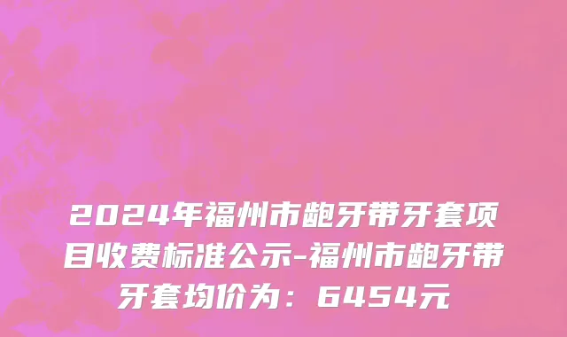 2024年福州市龅牙带牙套项目收费标准公示-福州市龅牙带牙套均价为：6454元