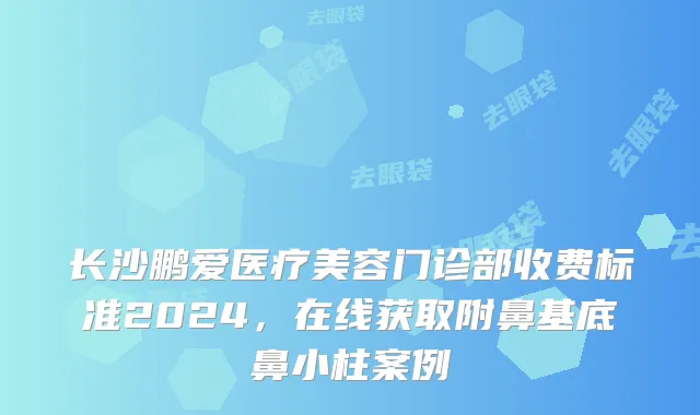 长沙鹏爱医疗美容门诊部收费标准2024，在线获取附鼻基底鼻小柱案例