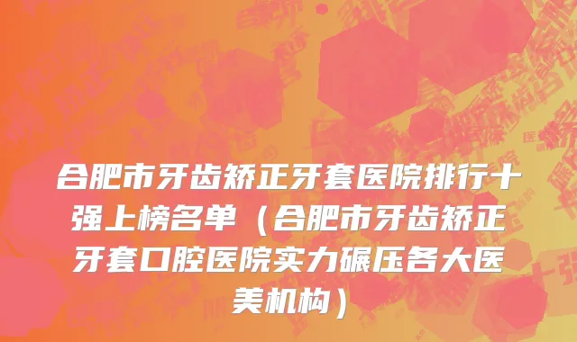 合肥市牙齿矫正牙套医院排行十强上榜名单（合肥市牙齿矫正牙套口腔医院实力碾压各大医美机构）