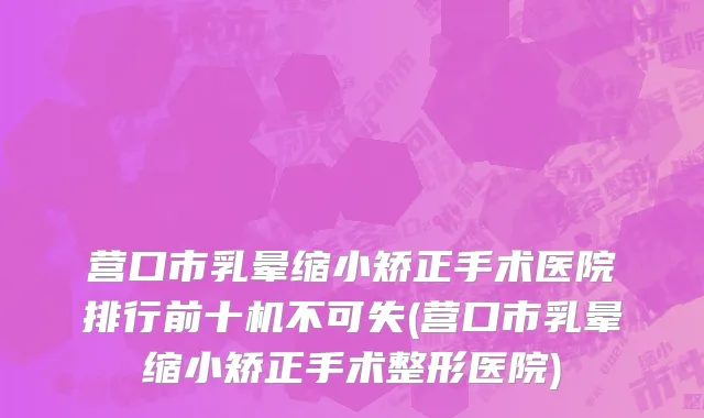 营口市乳晕缩小矫正手术医院排行前十机不可失(营口市乳晕缩小矫正手术整形医院)