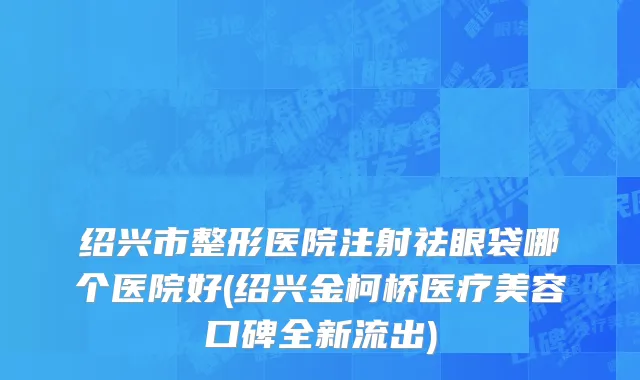 绍兴市整形医院注射祛眼袋哪个医院好(绍兴金柯桥医疗美容口碑全新流出)
