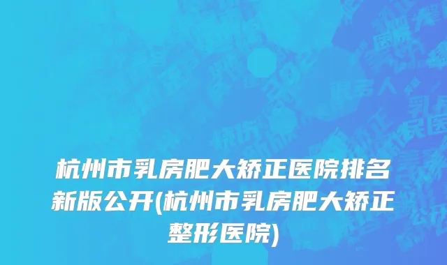 杭州市乳房肥大矫正医院排名新版公开(杭州市乳房肥大矫正整形医院)