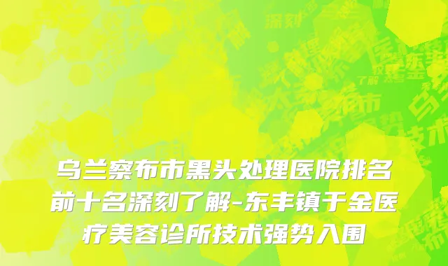 乌兰察布市黑头处理医院排名前十名深刻了解-东丰镇于金医疗美容诊所技术强势入围
