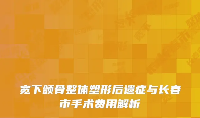 宽下颌骨整体塑形后遗症与长春市手术费用解析