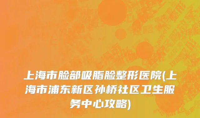 上海市脸部吸脂脸整形医院(上海市浦东新区孙桥社区卫生服务中心攻略)
