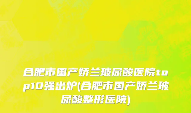 合肥市国产娇兰玻尿酸医院top10强出炉(合肥市国产娇兰玻尿酸整形医院)