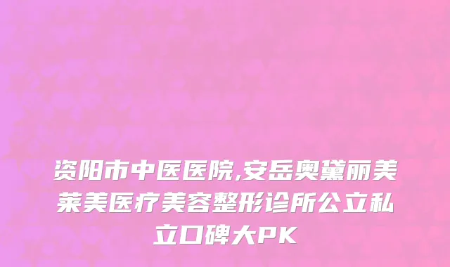 资阳市中医医院,安岳奥黛丽美莱美医疗美容整形诊所公立私立口碑大PK