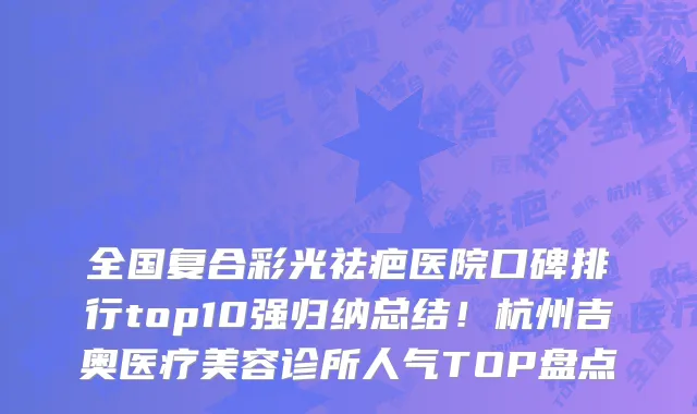 全国复合彩光祛疤医院口碑排行top10强归纳总结!杭州吉奥医疗美容诊所人气TOP盘点