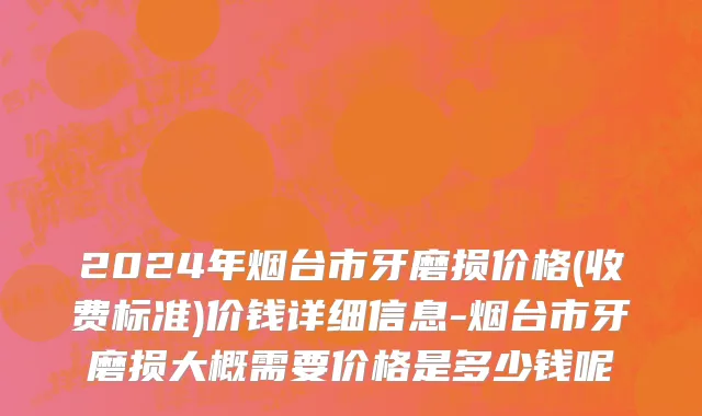 2024年烟台市牙磨损价格(收费标准)价钱详细信息-烟台市牙磨损大概需要价格是多少钱呢