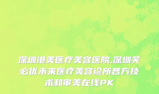 深圳港美医疗美容医院,深圳芙必优未来医疗美容诊所各方技术和审美在线PK