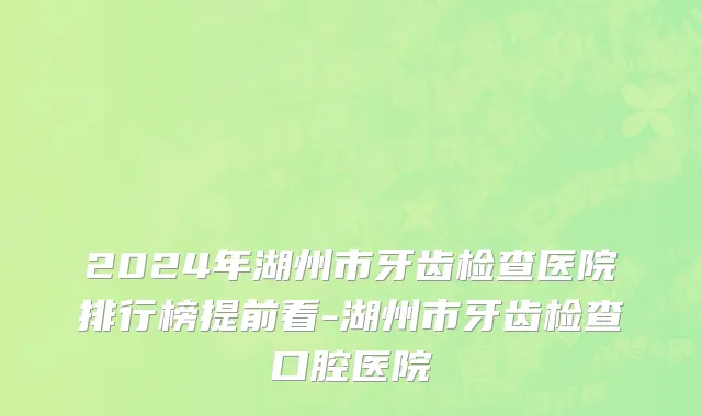 2024年湖州市牙齿检查医院排行榜提前看-湖州市牙齿检查口腔医院
