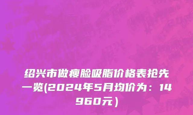 绍兴市做瘦脸吸脂价格表抢先一览(2024年5月均价为：14960元）