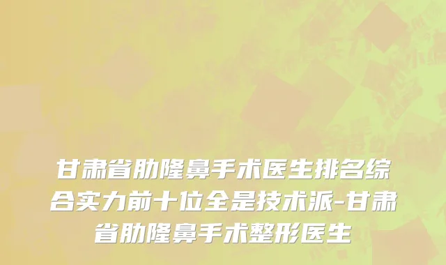 甘肃省肋隆鼻手术医生排名综合实力前十位全是技术派-甘肃省肋隆鼻手术整形医生