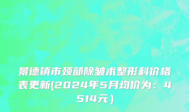 景德镇市颈部除皱术整形科价格表更新(2024年5月均价为：4514元）