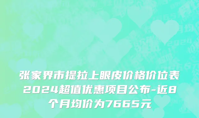 张家界市提拉上眼皮价格价位表2024超值优惠项目公布-近8个月均价为7665元