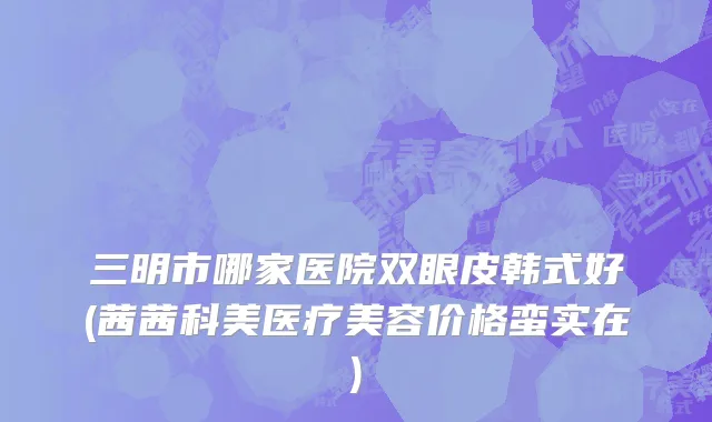 三明市哪家医院双眼皮韩式好(茜茜科美医疗美容价格蛮实在)