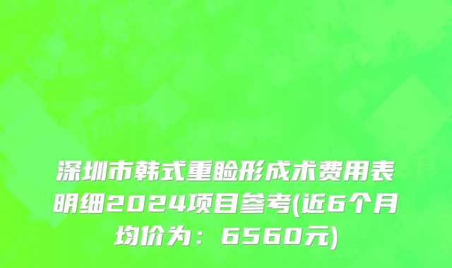 深圳市韩式重睑形成术费用表明细2024项目参考(近6个月均价为：6560元)
