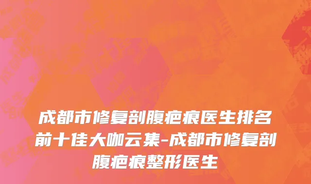 成都市修复剖腹疤痕医生排名前十佳大咖云集-成都市修复剖腹疤痕整形医生