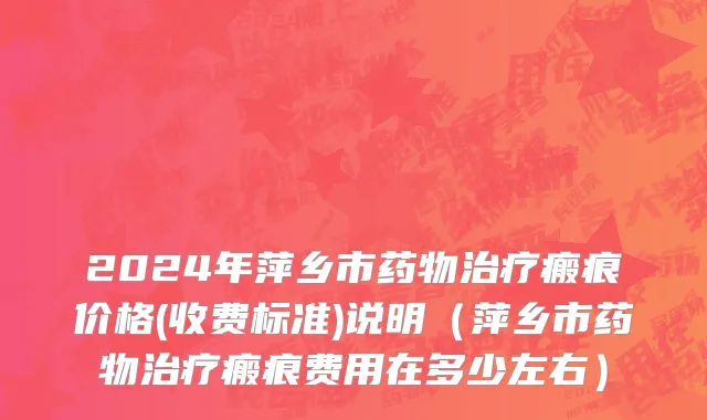 2024年萍乡市药物治疗瘢痕价格(收费标准)说明（萍乡市药物治疗瘢痕费用在多少左右）
